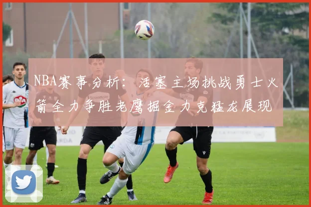 NBA赛事分析：活塞主场挑战勇士火箭全力争胜老鹰掘金力克猛龙展现实力