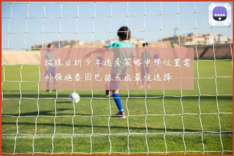 拓媒分析今年选秀策略中锋位置需补强施泰因巴赫或成最佳选择